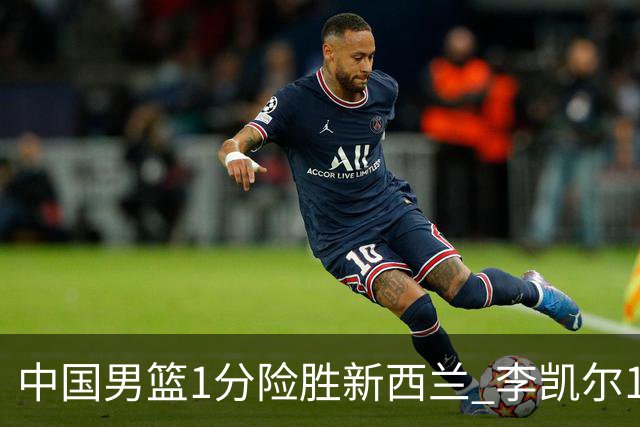 中国男篮1分险胜新西兰 李凯尔18分+致胜抢断