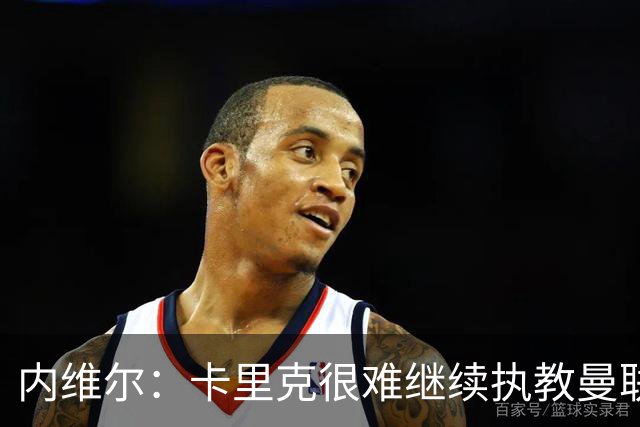 内维尔：卡里克很难继续执教曼联了，我就说过不该把帅位给他