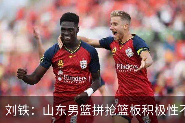 刘铁：山东男篮拼抢篮板积极性不够 进攻端分工不清晰