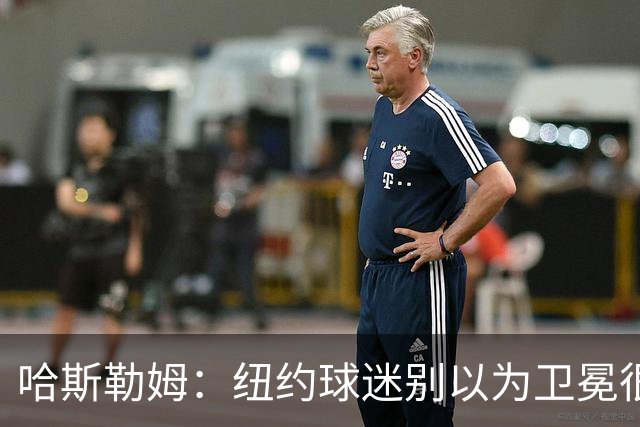 哈斯勒姆：纽约球迷别以为卫冕很容易 我当年和韦德也犯过这错误