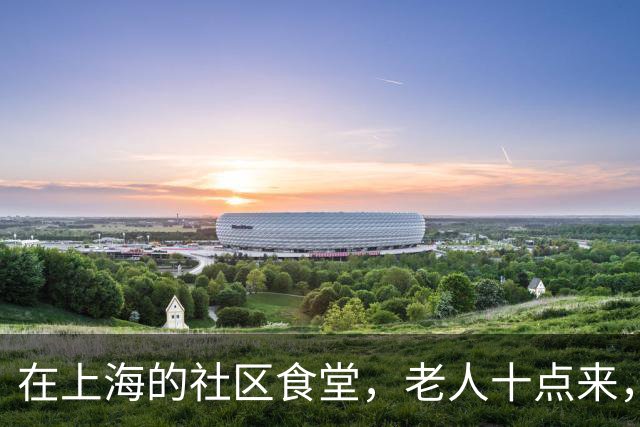 在上海的社区食堂，老人十点来，白领十二点来，拼的是同一桌饭