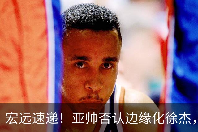 宏远速递！亚帅否认边缘化徐杰，徐昕回广东心切，球迷为杜锋平反