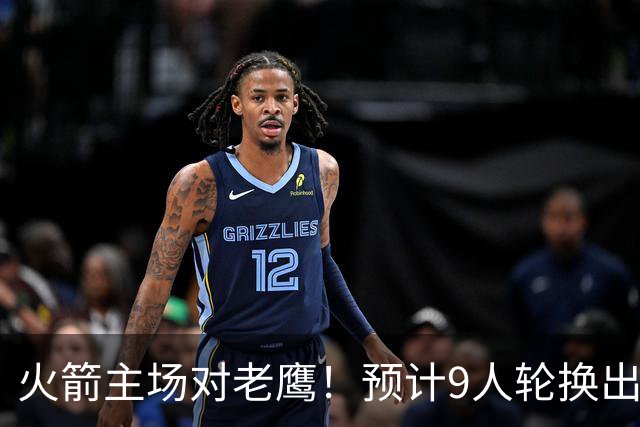 火箭主场对老鹰！预计9人轮换出炉：范乔丹复出，饼皇上位，3射手齐聚2阵