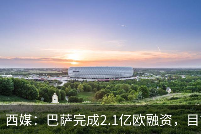 西媒：巴萨完成2.1亿欧融资，目前总债务升至26.8亿欧