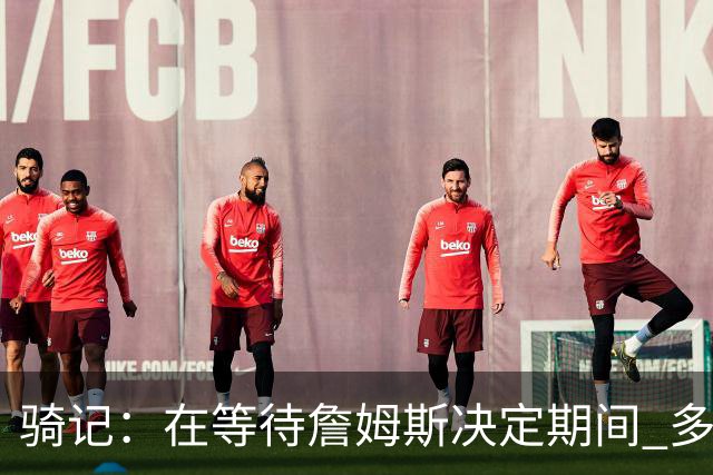 骑记：在等待詹姆斯决定期间 多位骑士内部成员一度相信他会回归