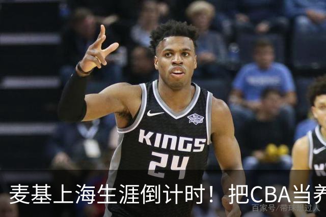 麦基上海生涯倒计时！把CBA当养老院态度成硬伤，合同4个月非保障