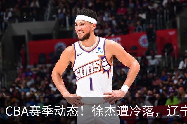 CBA赛季动态！徐杰遭冷落，辽宁球员宣布留洋，余嘉豪心态危机
